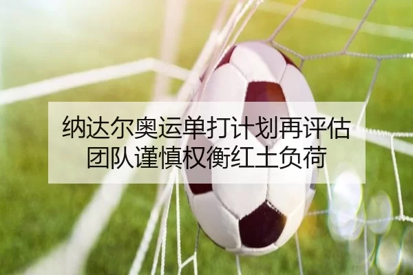 纳达尔奥运单打计划再评估 团队谨慎权衡红土负荷